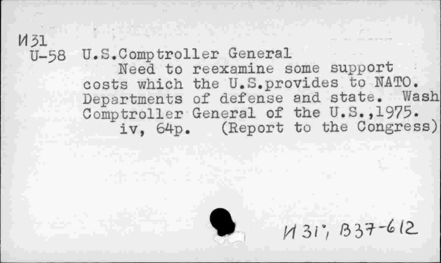 ﻿M31
U-5S U.S.Comptroller General
Need to reexamine some support costs which the U.S.provides to NATO. Departments of defense and state. Wash Comptroller General of the U.S.,1975«
iv, 64p. (Report to the Congress)
M3/;